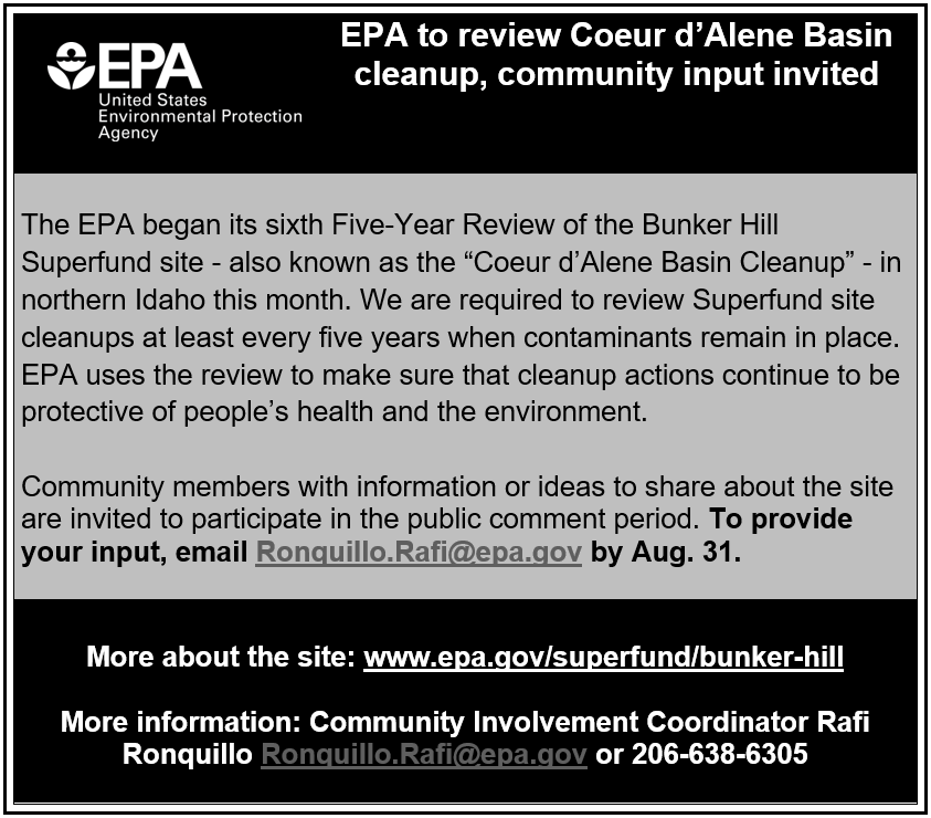 The EPA began its sixth Five-Year Review of the Bunker Hill Superfund site - also known as the “Coeur d’Alene Basin Cleanup” - in northern Idaho this month. We are required to review Superfund site cleanups at least every five years when contaminants remain in place. EPA uses the review to make sure that cleanup actions continue to be protective of people’s health and the environment. Community members with information or ideas to share about the site are invited to participate in the public comment period. To provide your input, email Ronquillo.Rafi@epa.gov by Aug. 31. More about the site: www.epa.gov/superfund/bunker-hill More information: Community Involvement Coordinator Rafi Ronquillo Ronquillo.Rafi@epa.gov or 206-638-6305